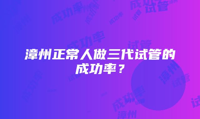 漳州正常人做三代试管的成功率？