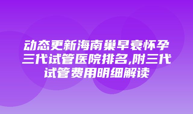 动态更新海南巢早衰怀孕三代试管医院排名,附三代试管费用明细解读