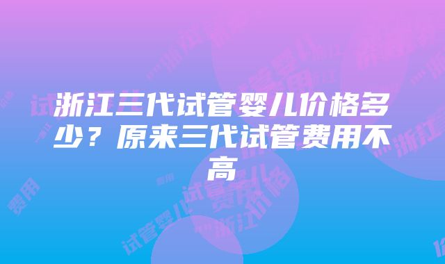 浙江三代试管婴儿价格多少？原来三代试管费用不高