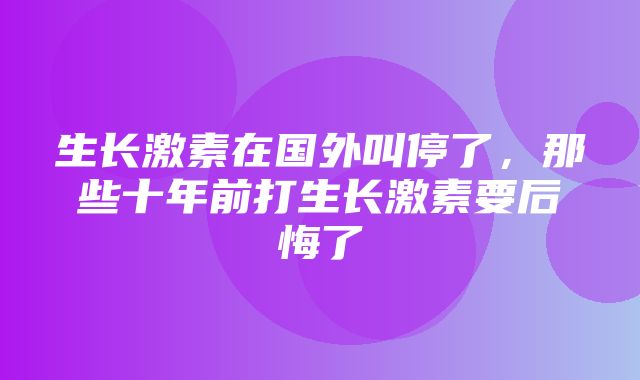 生长激素在国外叫停了，那些十年前打生长激素要后悔了