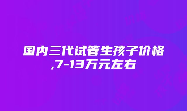 国内三代试管生孩子价格,7-13万元左右