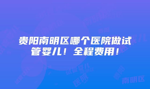 贵阳南明区哪个医院做试管婴儿！全程费用！