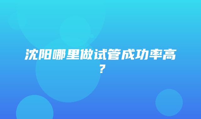 沈阳哪里做试管成功率高？