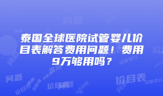 泰国全球医院试管婴儿价目表解答费用问题！费用9万够用吗？