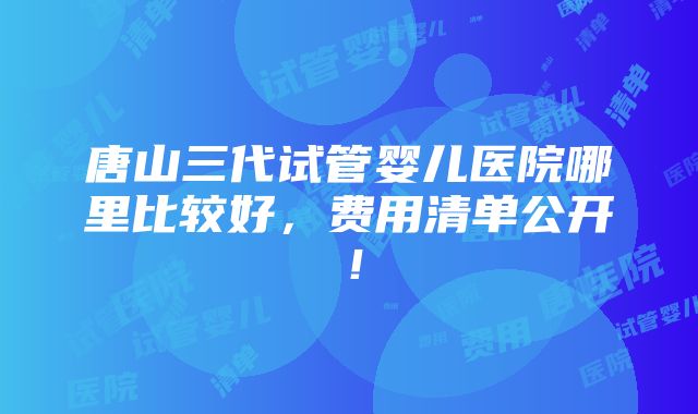 唐山三代试管婴儿医院哪里比较好，费用清单公开！