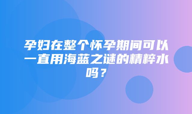 孕妇在整个怀孕期间可以一直用海蓝之谜的精粹水吗？