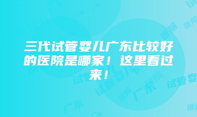 三代试管婴儿广东比较好的医院是哪家！这里看过来！