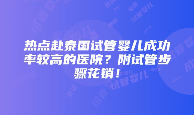 热点赴泰国试管婴儿成功率较高的医院？附试管步骤花销！