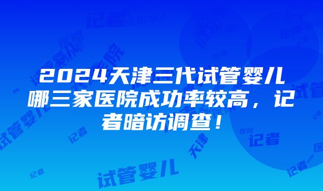 2024天津三代试管婴儿哪三家医院成功率较高，记者暗访调查！