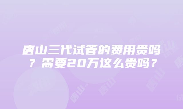 唐山三代试管的费用贵吗？需要20万这么贵吗？