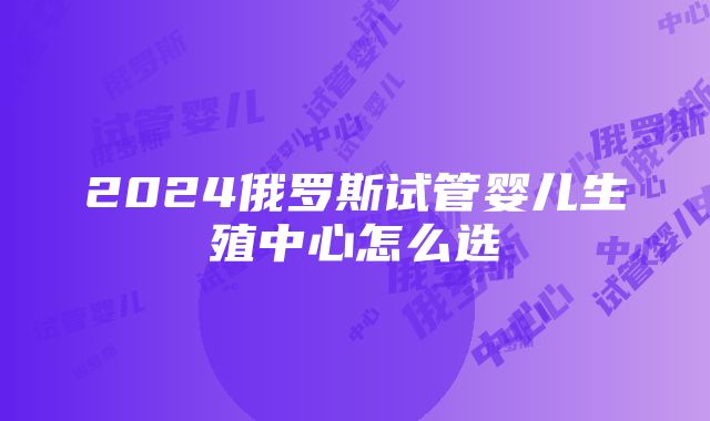 2024俄罗斯试管婴儿生殖中心怎么选