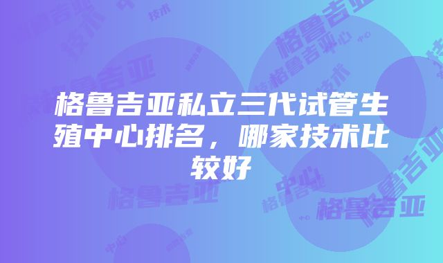 格鲁吉亚私立三代试管生殖中心排名，哪家技术比较好