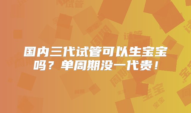 国内三代试管可以生宝宝吗？单周期没一代贵！