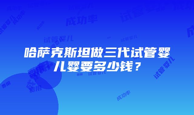 哈萨克斯坦做三代试管婴儿婴要多少钱？