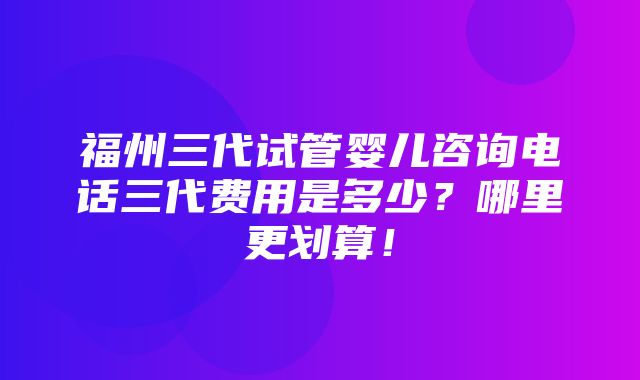 福州三代试管婴儿咨询电话三代费用是多少？哪里更划算！