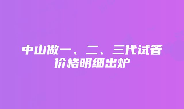 中山做一、二、三代试管价格明细出炉