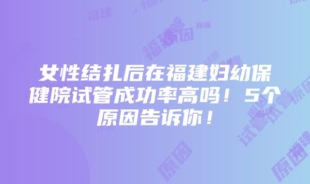 女性结扎后在福建妇幼保健院试管成功率高吗！5个原因告诉你！