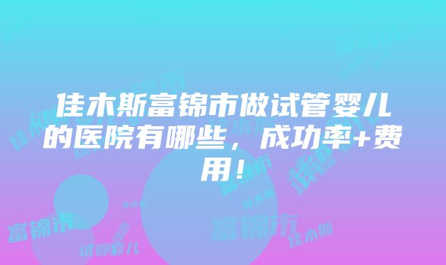 佳木斯富锦市做试管婴儿的医院有哪些，成功率+费用！