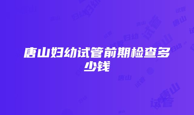 唐山妇幼试管前期检查多少钱