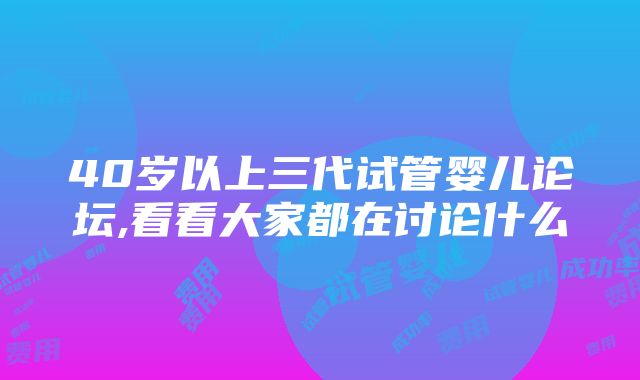 40岁以上三代试管婴儿论坛,看看大家都在讨论什么