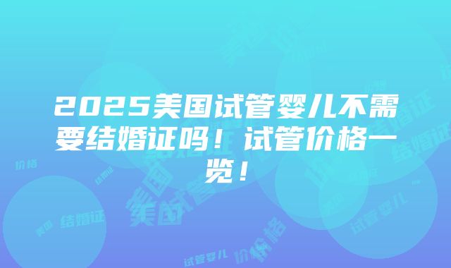 2025美国试管婴儿不需要结婚证吗！试管价格一览！