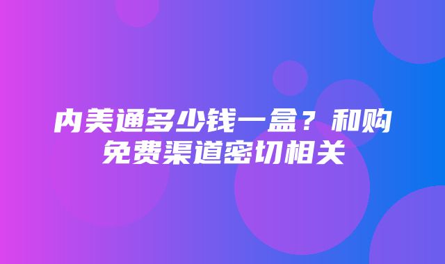 内美通多少钱一盒？和购免费渠道密切相关