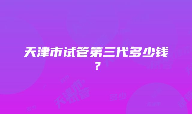 天津市试管第三代多少钱？