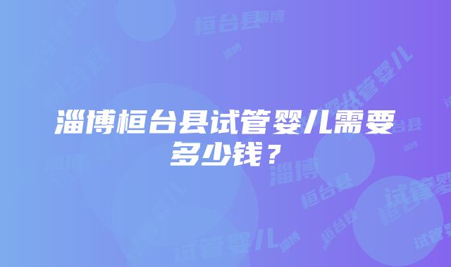 淄博桓台县试管婴儿需要多少钱？