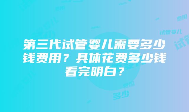 第三代试管婴儿需要多少钱费用？具体花费多少钱看完明白？