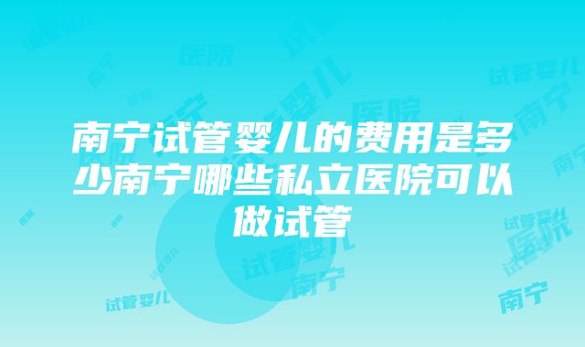 南宁试管婴儿的费用是多少南宁哪些私立医院可以做试管