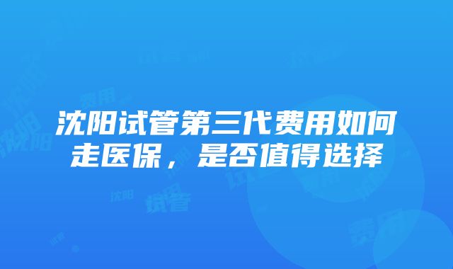 沈阳试管第三代费用如何走医保，是否值得选择