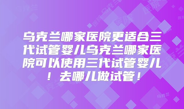 乌克兰哪家医院更适合三代试管婴儿乌克兰哪家医院可以使用三代试管婴儿！去哪儿做试管！