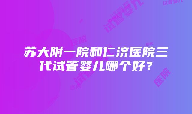 苏大附一院和仁济医院三代试管婴儿哪个好？