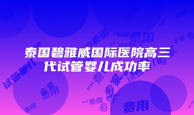 泰国碧雅威国际医院高三代试管婴儿成功率