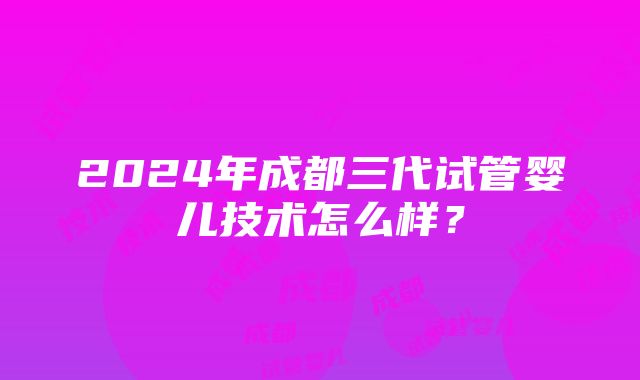 2024年成都三代试管婴儿技术怎么样？