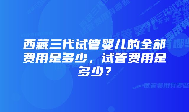 西藏三代试管婴儿的全部费用是多少，试管费用是多少？