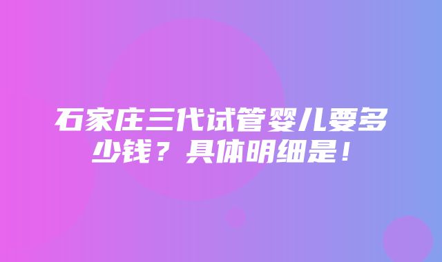 石家庄三代试管婴儿要多少钱？具体明细是！