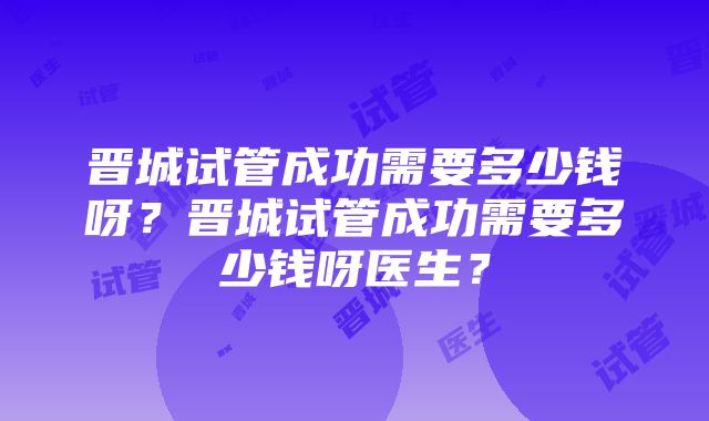 晋城试管成功需要多少钱呀？晋城试管成功需要多少钱呀医生？