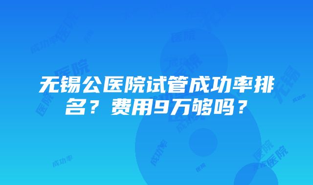 无锡公医院试管成功率排名？费用9万够吗？