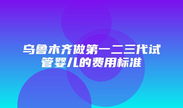 乌鲁木齐做第一二三代试管婴儿的费用标准