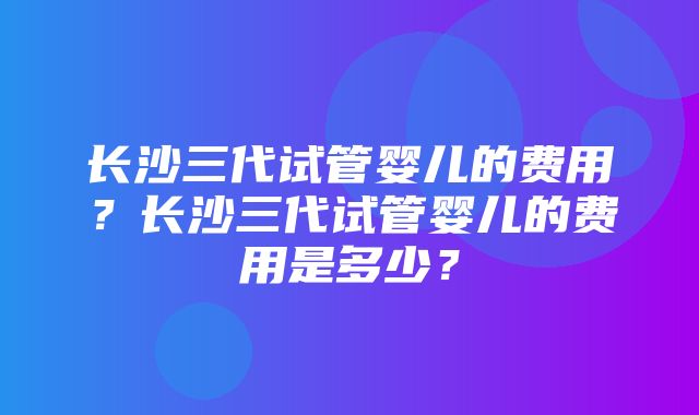 长沙三代试管婴儿的费用？长沙三代试管婴儿的费用是多少？