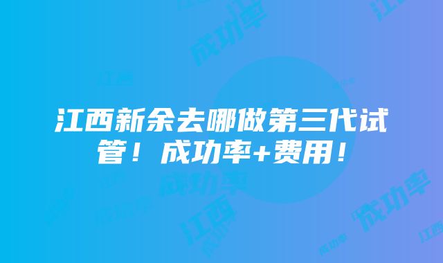 江西新余去哪做第三代试管！成功率+费用！