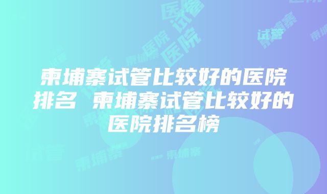 柬埔寨试管比较好的医院排名 柬埔寨试管比较好的医院排名榜