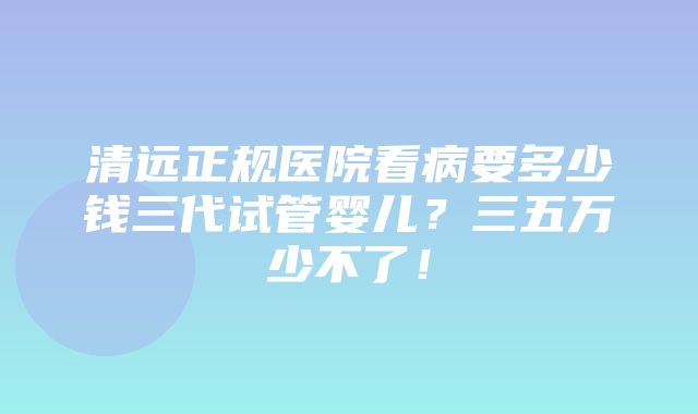 清远正规医院看病要多少钱三代试管婴儿？三五万少不了！