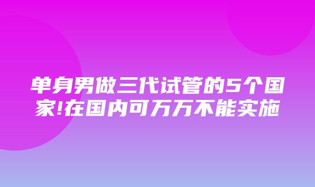 单身男做三代试管的5个国家!在国内可万万不能实施