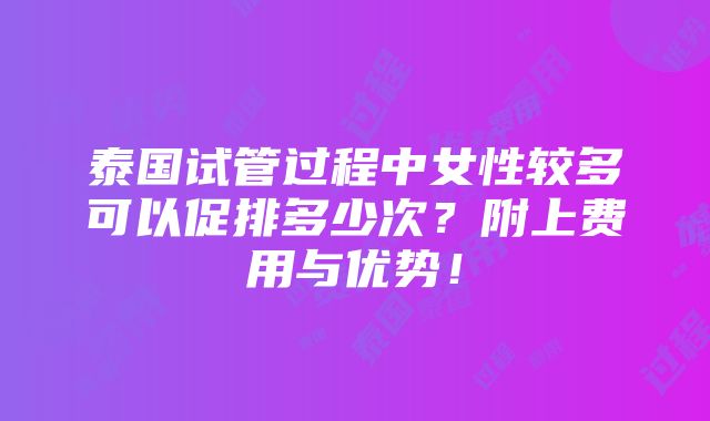 泰国试管过程中女性较多可以促排多少次？附上费用与优势！