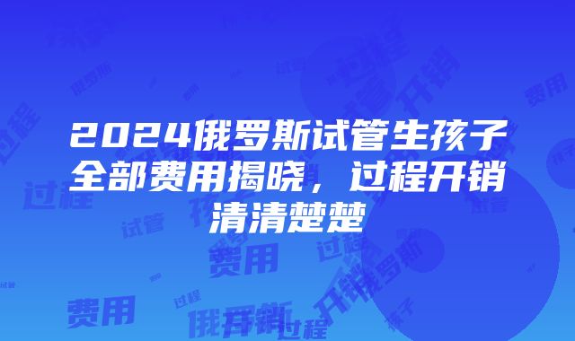 2024俄罗斯试管生孩子全部费用揭晓，过程开销清清楚楚