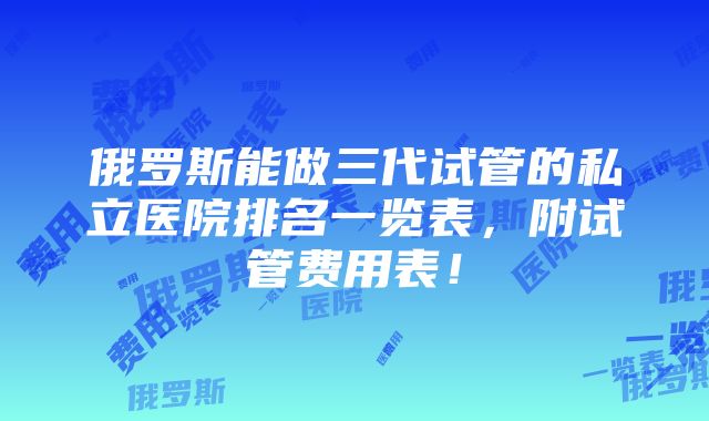 俄罗斯能做三代试管的私立医院排名一览表，附试管费用表！