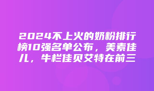 2024不上火的奶粉排行榜10强名单公布，美素佳儿，牛栏佳贝艾特在前三