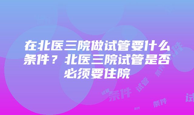 在北医三院做试管要什么条件？北医三院试管是否必须要住院